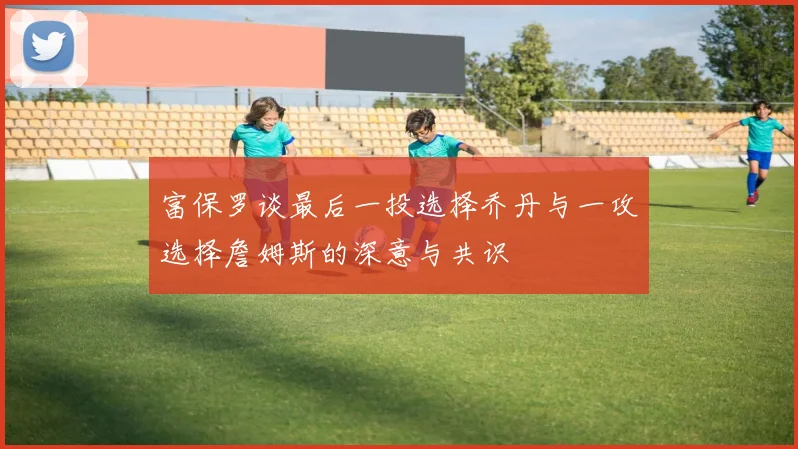 富保罗谈最后一投选择乔丹与一攻选择詹姆斯的深意与共识
