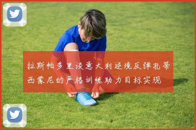 拉斯帕多里谈意大利逆境反弹孔蒂西蒙尼的严格训练助力目标实现