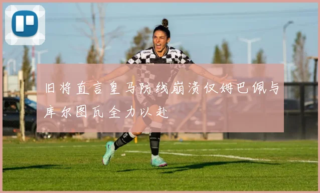 旧将直言皇马防线崩溃仅姆巴佩与库尔图瓦全力以赴