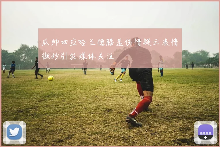 瓜帅回应哈兰德膝盖伤情疑云表情微妙引发媒体关注