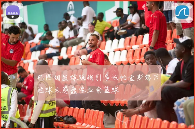 巴图姆发球踩线引争议帕金斯怒斥这球太愚蠢像业余篮球