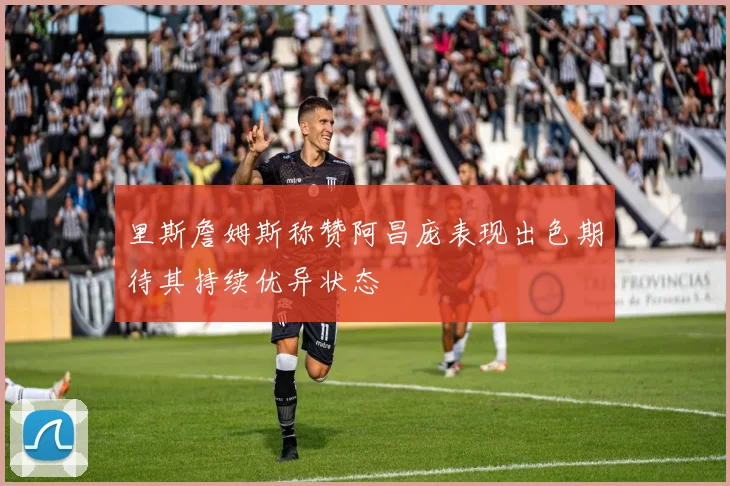 里斯詹姆斯称赞阿昌庞表现出色期待其持续优异状态