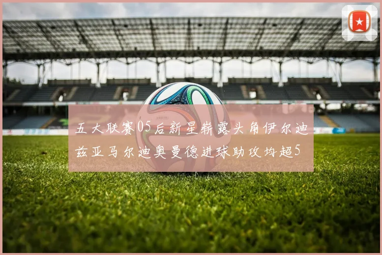 五大联赛05后新星崭露头角伊尔迪兹亚马尔迪奥曼德进球助攻均超5