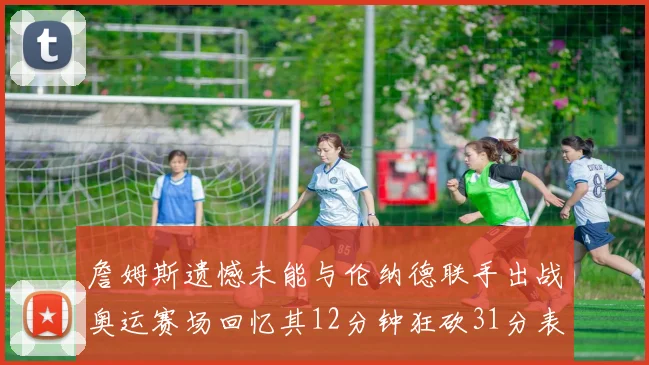 詹姆斯遗憾未能与伦纳德联手出战奥运赛场回忆其12分钟狂砍31分表现