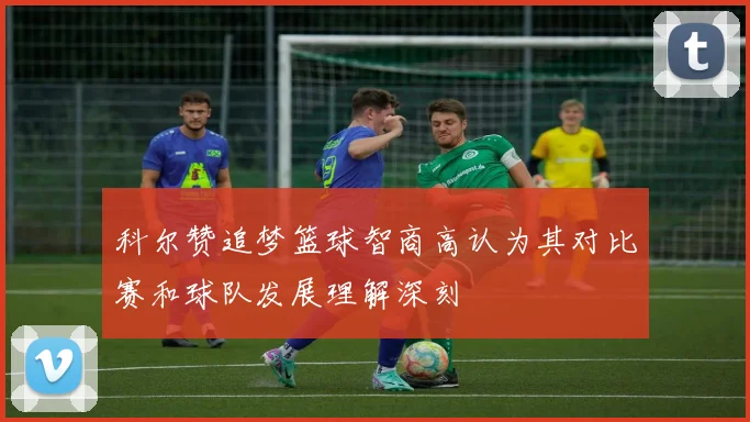 科尔赞追梦篮球智商高认为其对比赛和球队发展理解深刻