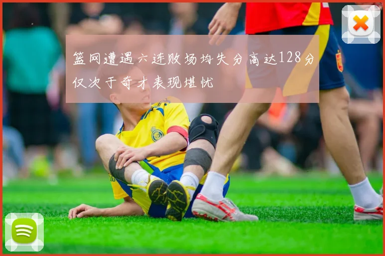 篮网遭遇六连败场均失分高达128分仅次于奇才表现堪忧