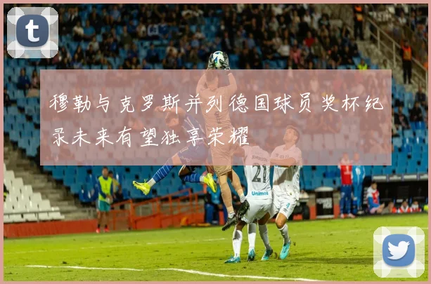 穆勒与克罗斯并列德国球员奖杯纪录未来有望独享荣耀