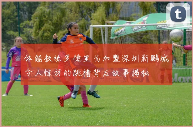 体能教练罗德里戈加盟深圳新鹏城令人惊讶的跳槽背后故事揭秘