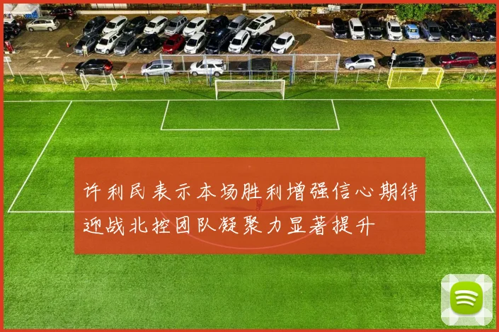许利民表示本场胜利增强信心期待迎战北控团队凝聚力显著提升